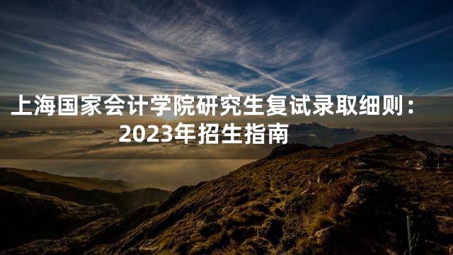 上海国家会计学院研究生复试录取细则：2023年招生指南