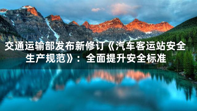 交通运输部发布新修订《汽车客运站安全生产规范》：全面提升安全标准
