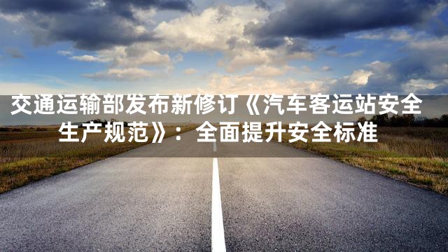 交通运输部发布新修订《汽车客运站安全生产规范》：全面提升安全标准