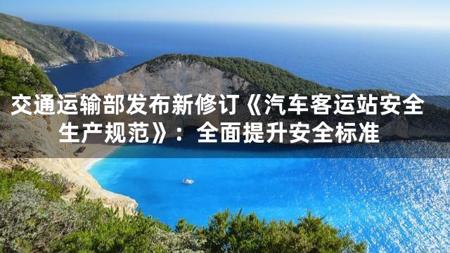 交通运输部发布新修订《汽车客运站安全生产规范》：全面提升安全标准