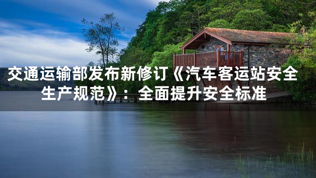 交通运输部发布新修订《汽车客运站安全生产规范》：全面提升安全标准