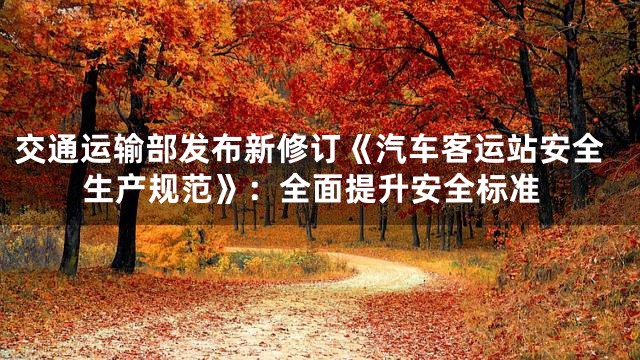 交通运输部发布新修订《汽车客运站安全生产规范》：全面提升安全标准