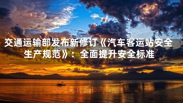 交通运输部发布新修订《汽车客运站安全生产规范》：全面提升安全标准