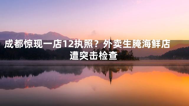 成都惊现一店12执照？外卖生腌海鲜店遭突击检查