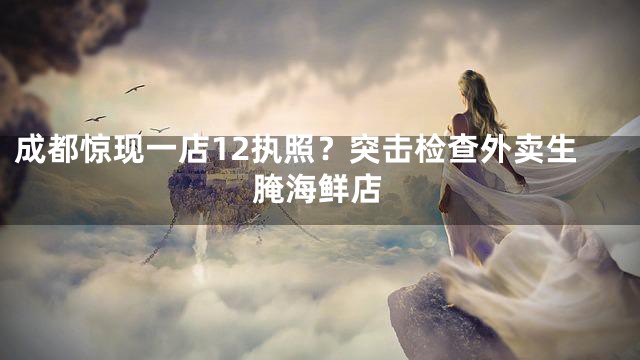 成都惊现一店12执照？突击检查外卖生腌海鲜店