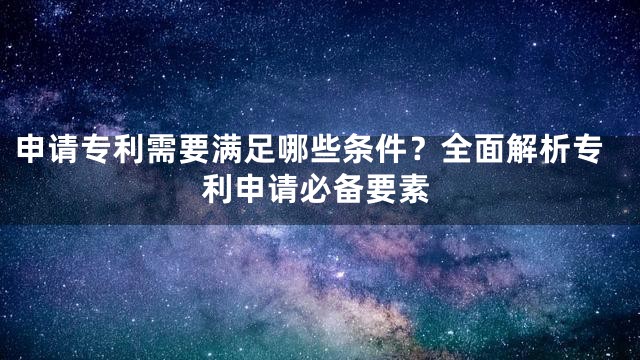 申请专利需要满足哪些条件？全面解析专利申请必备要素
