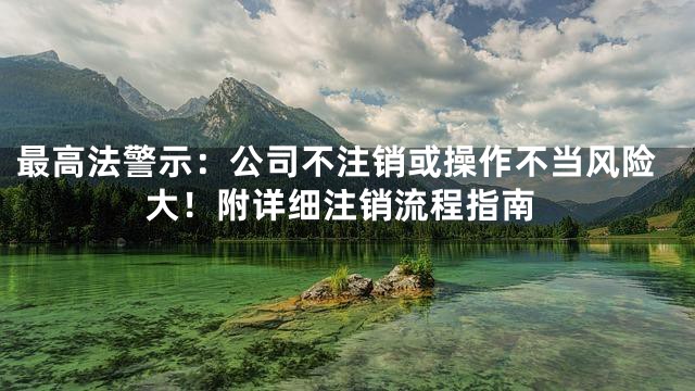 最高法警示：公司不注销或操作不当风险大！附详细注销流程指南