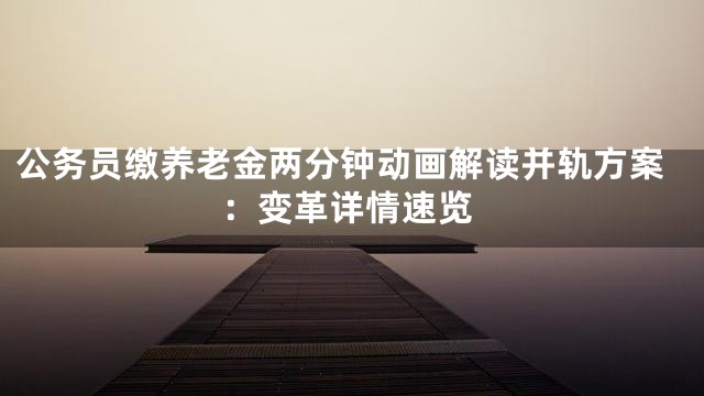 公务员缴养老金两分钟动画解读并轨方案：变革详情速览