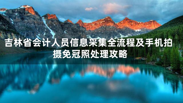 吉林省会计人员信息采集全流程及手机拍摄免冠照处理攻略