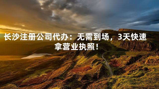 长沙注册公司代办：无需到场，3天快速拿营业执照！