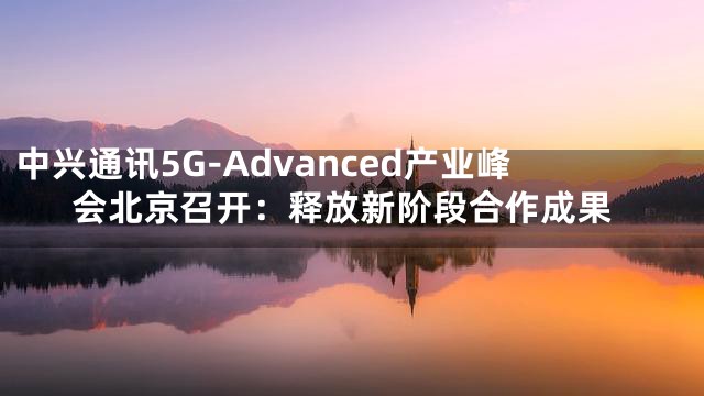 中兴通讯5G-Advanced产业峰会北京召开：释放新阶段合作成果