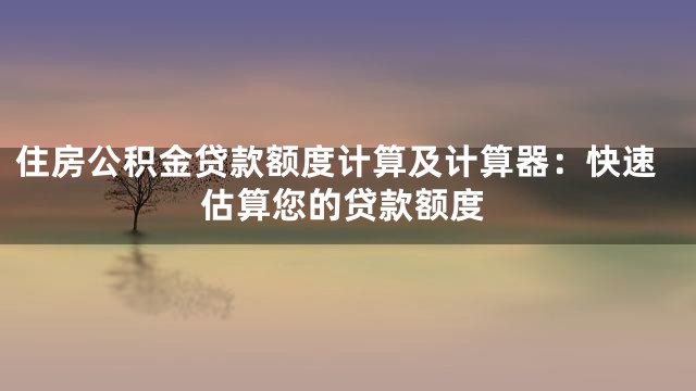 住房公积金贷款额度计算及计算器：快速估算您的贷款额度