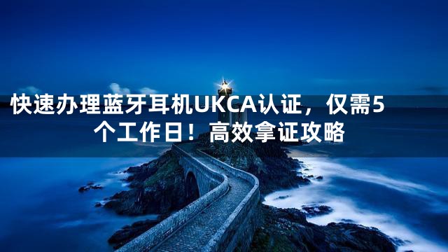快速办理蓝牙耳机UKCA认证，仅需5个工作日！高效拿证攻略