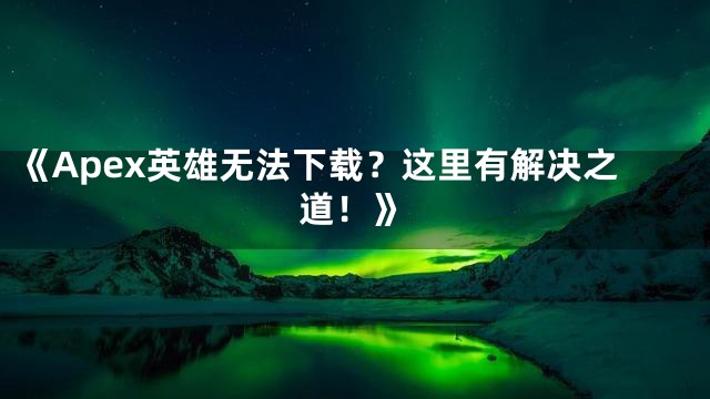 《Apex英雄无法下载？这里有解决之道！》
