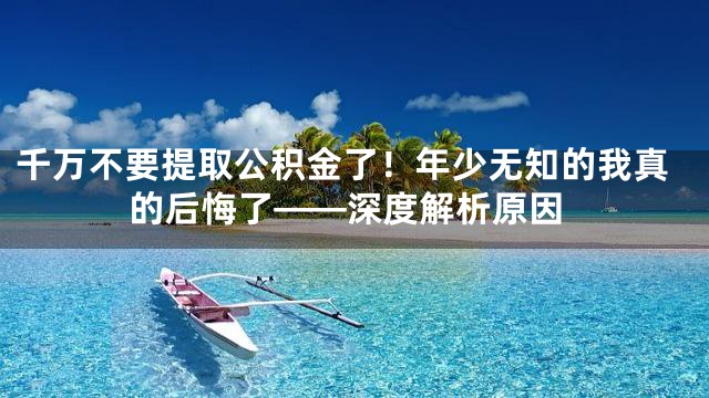千万不要提取公积金了！年少无知的我真的后悔了——深度解析原因