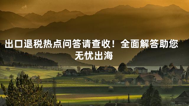 出口退税热点问答请查收！全面解答助您无忧出海
