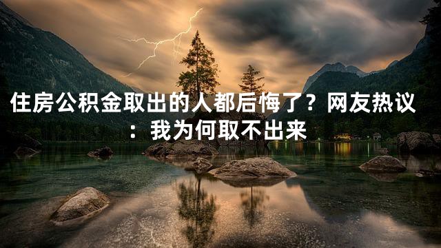 住房公积金取出的人都后悔了？网友热议：我为何取不出来