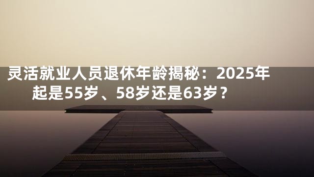 灵活就业人员退休年龄揭秘：2025年起是55岁、58岁还是63岁？