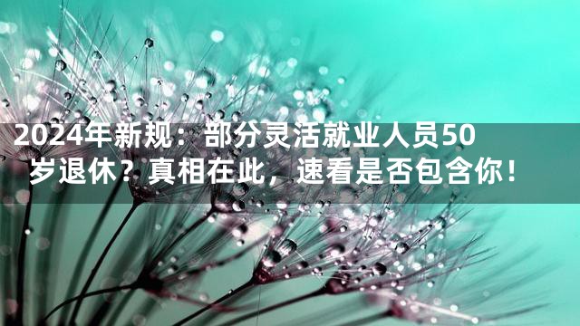 2024年新规：部分灵活就业人员50岁退休？真相在此，速看是否包含你！