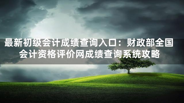 最新初级会计成绩查询入口：财政部全国会计资格评价网成绩查询系统攻略