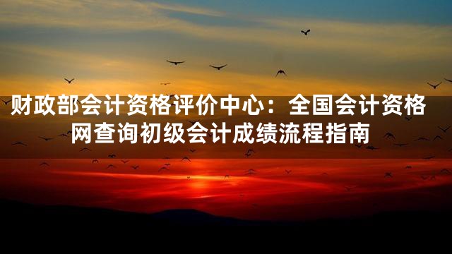 财政部会计资格评价中心：全国会计资格网查询初级会计成绩流程指南