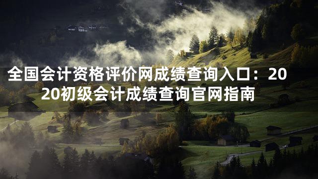全国会计资格评价网成绩查询入口：2020初级会计成绩查询官网指南