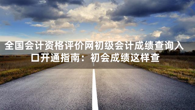 全国会计资格评价网初级会计成绩查询入口开通指南：初会成绩这样查