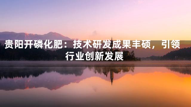 贵阳开磷化肥：技术研发成果丰硕，引领行业创新发展
