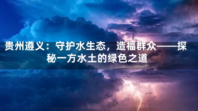 贵州遵义：守护水生态，造福群众——探秘一方水土的绿色之道
