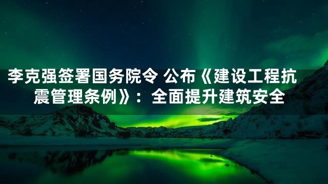 李克强签署国务院令 公布《建设工程抗震管理条例》：全面提升建筑安全