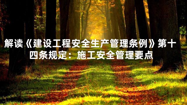 解读《建设工程安全生产管理条例》第十四条规定：施工安全管理要点