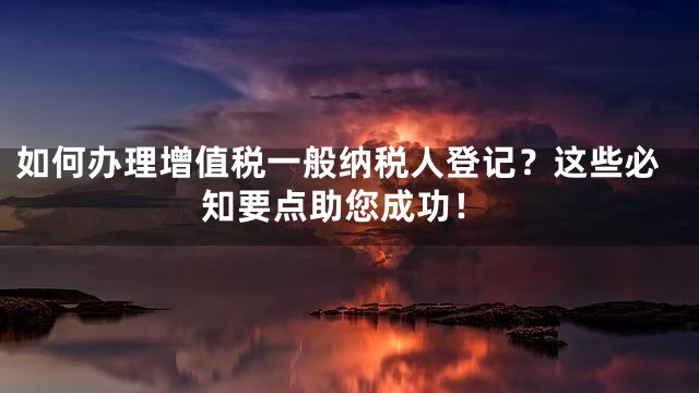 如何办理增值税一般纳税人登记？这些必知要点助您成功！