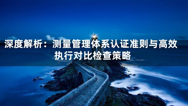 深度解析：测量管理体系认证准则与高效执行对比检查策略