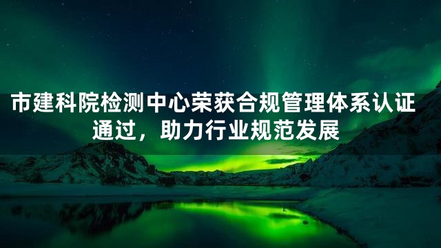 市建科院检测中心荣获合规管理体系认证通过，助力行业规范发展