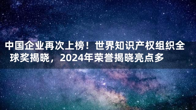 中国企业再次上榜！世界知识产权组织全球奖揭晓，2024年荣誉揭晓亮点多