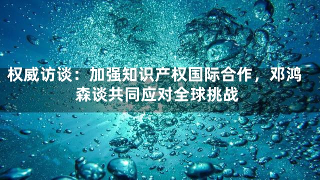 权威访谈：加强知识产权国际合作，邓鸿森谈共同应对全球挑战