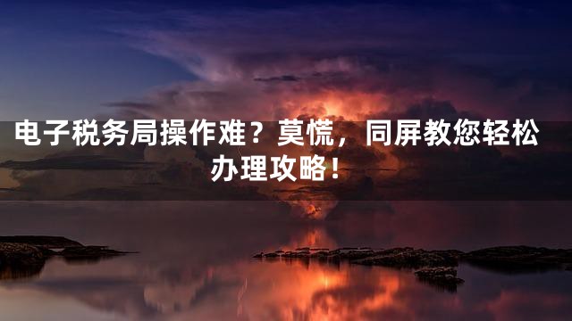 电子税务局操作难？莫慌，同屏教您轻松办理攻略！