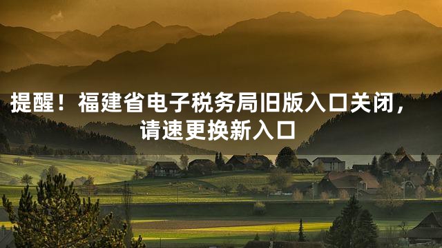 提醒！福建省电子税务局旧版入口关闭，请速更换新入口