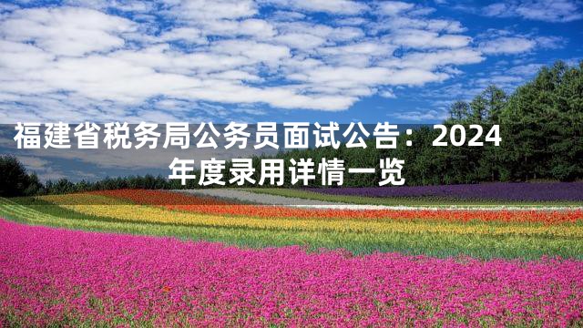 福建省税务局公务员面试公告：2024年度录用详情一览