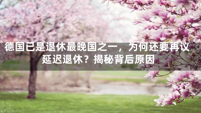 德国已是退休最晚国之一，为何还要再议延迟退休？揭秘背后原因