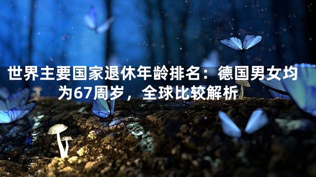 世界主要国家退休年龄排名：德国男女均为67周岁，全球比较解析
