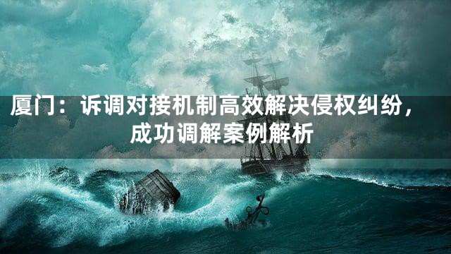 厦门：诉调对接机制高效解决侵权纠纷，成功调解案例解析