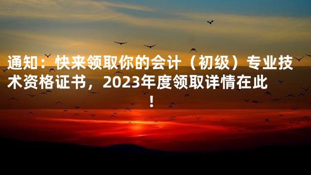 通知：快来领取你的会计（初级）专业技术资格证书，2023年度领取详情在此！