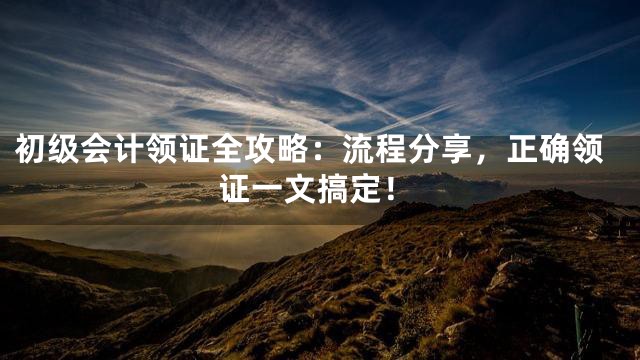 初级会计领证全攻略：流程分享，正确领证一文搞定！