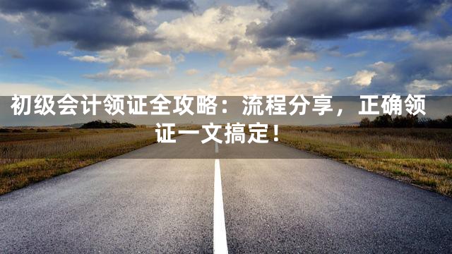 初级会计领证全攻略：流程分享，正确领证一文搞定！