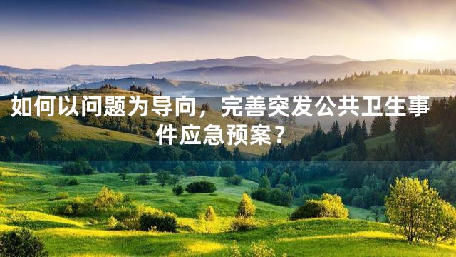 如何以问题为导向，完善突发公共卫生事件应急预案？