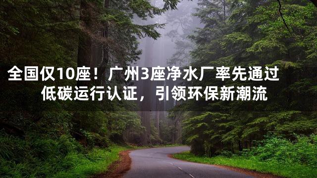 全国仅10座！广州3座净水厂率先通过低碳运行认证，引领环保新潮流