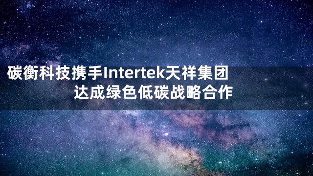碳衡科技携手Intertek天祥集团达成绿色低碳战略合作