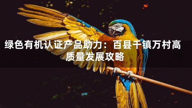 绿色有机认证产品助力：百县千镇万村高质量发展攻略