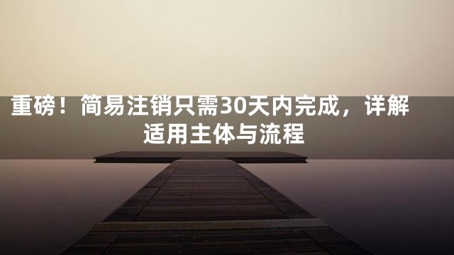 重磅！简易注销只需30天内完成，详解适用主体与流程